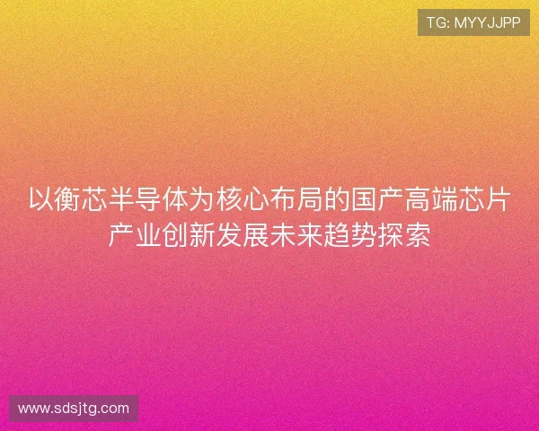 以衡芯半导体为核心布局的国产高端芯片产业创新发展未来趋势探索 以衡芯半导体为核心布局的国产高端芯片产业创新发展未来趋势探索