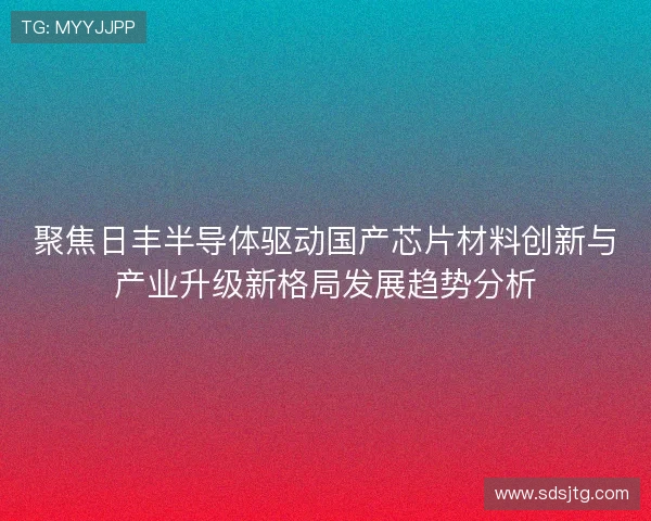 聚焦日丰半导体驱动国产芯片材料创新与产业升级新格局发展趋势分析 聚焦日丰半导体驱动国产芯片材料创新与产业升级新格局发展趋势分析